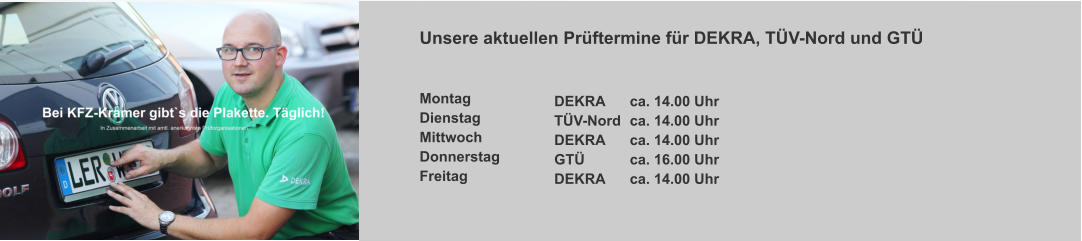 Unsere aktuellen Prüftermine für DEKRA, TÜV-Nord und GTÜ   Montag    	      Dienstag  	      Mittwoch	      Donnerstag     Freitag      	       DEKRA	ca. 14.00 Uhr TÜV-Nord	ca. 14.00 Uhr DEKRA	ca. 14.00 Uhr GTÜ		ca. 16.00 Uhr DEKRA	ca. 14.00 Uhr